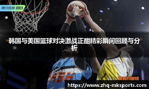 韩国与美国篮球对决激战正酣精彩瞬间回顾与分析