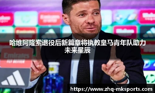 哈维阿隆索退役后新篇章将执教皇马青年队助力未来星辰