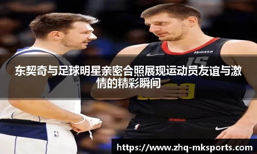 东契奇与足球明星亲密合照展现运动员友谊与激情的精彩瞬间